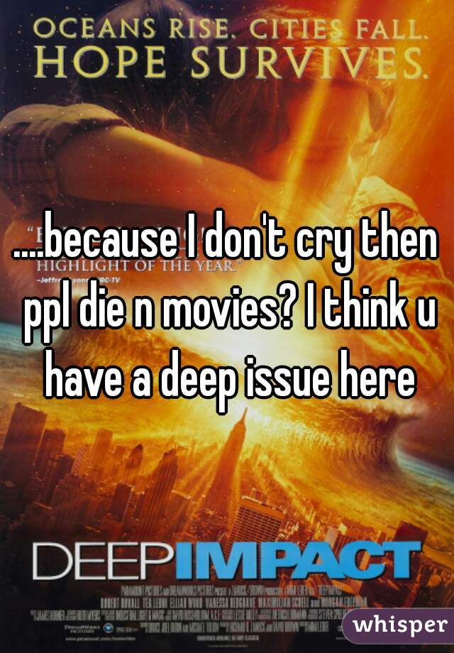 ....because I don't cry then ppl die n movies? I think u have a deep issue here