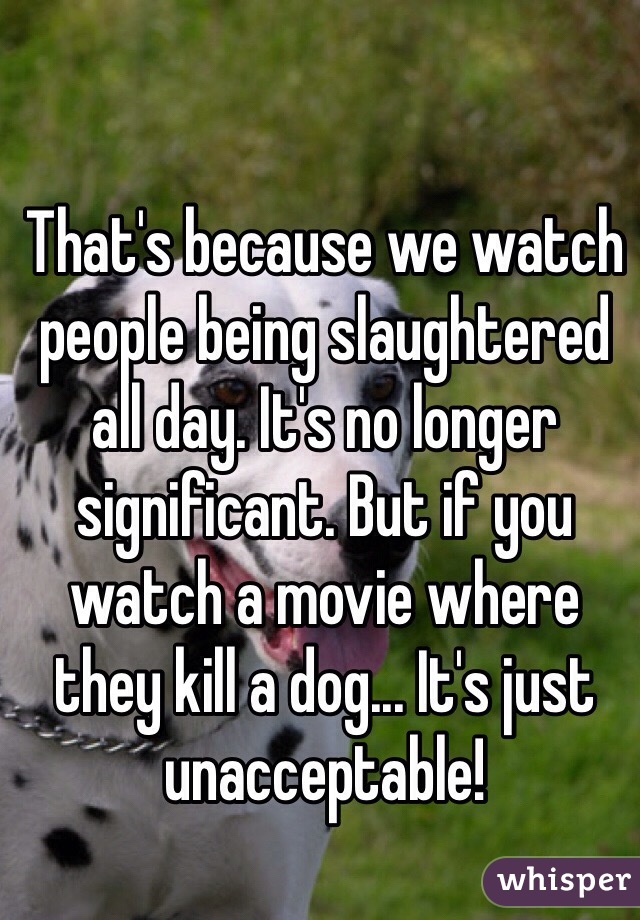 That's because we watch people being slaughtered all day. It's no longer significant. But if you watch a movie where they kill a dog... It's just unacceptable!