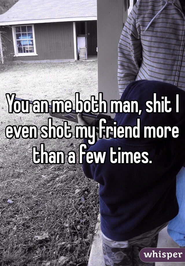 You an me both man, shit I even shot my friend more than a few times.