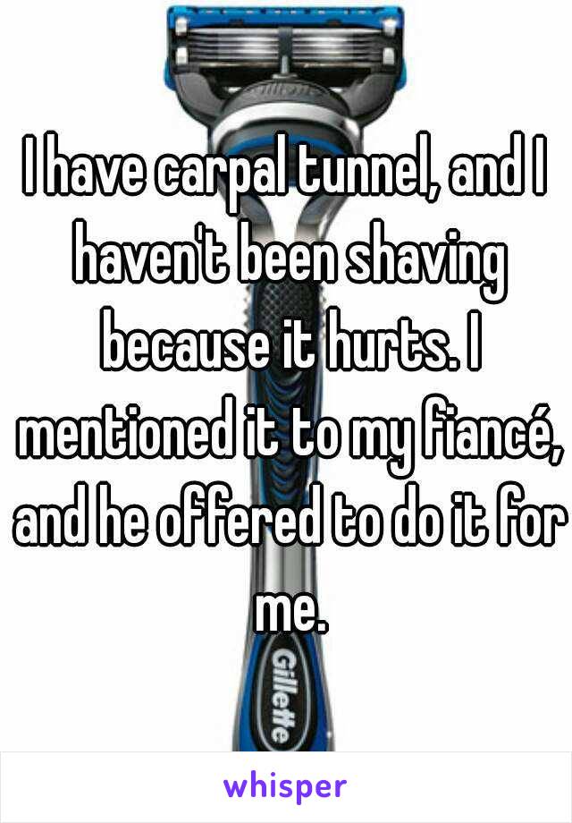 I have carpal tunnel, and I haven't been shaving because it hurts. I mentioned it to my fiancé, and he offered to do it for me.