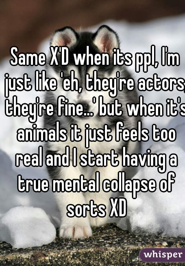 Same X'D when its ppl, I'm just like 'eh, they're actors, they're fine...' but when it's animals it just feels too real and I start having a true mental collapse of sorts XD