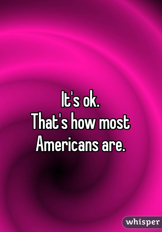 It's ok.
That's how most Americans are. 