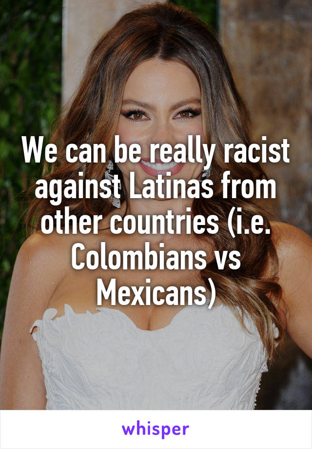 We can be really racist against Latinas from other countries (i.e. Colombians vs Mexicans)