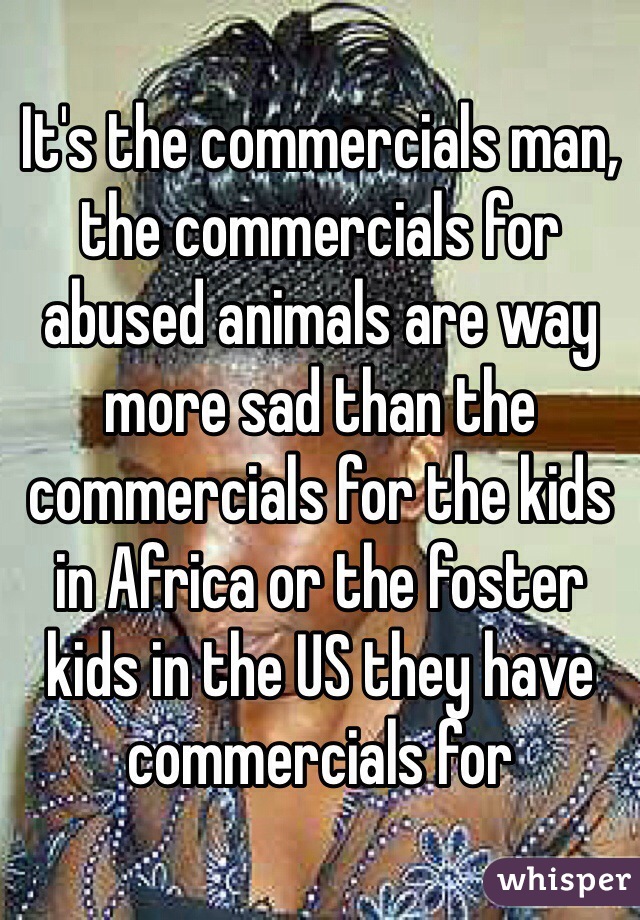 It's the commercials man, the commercials for abused animals are way more sad than the commercials for the kids in Africa or the foster kids in the US they have commercials for