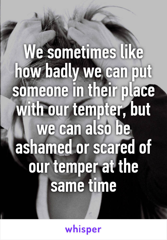 We sometimes like how badly we can put someone in their place with our tempter, but we can also be ashamed or scared of our temper at the same time