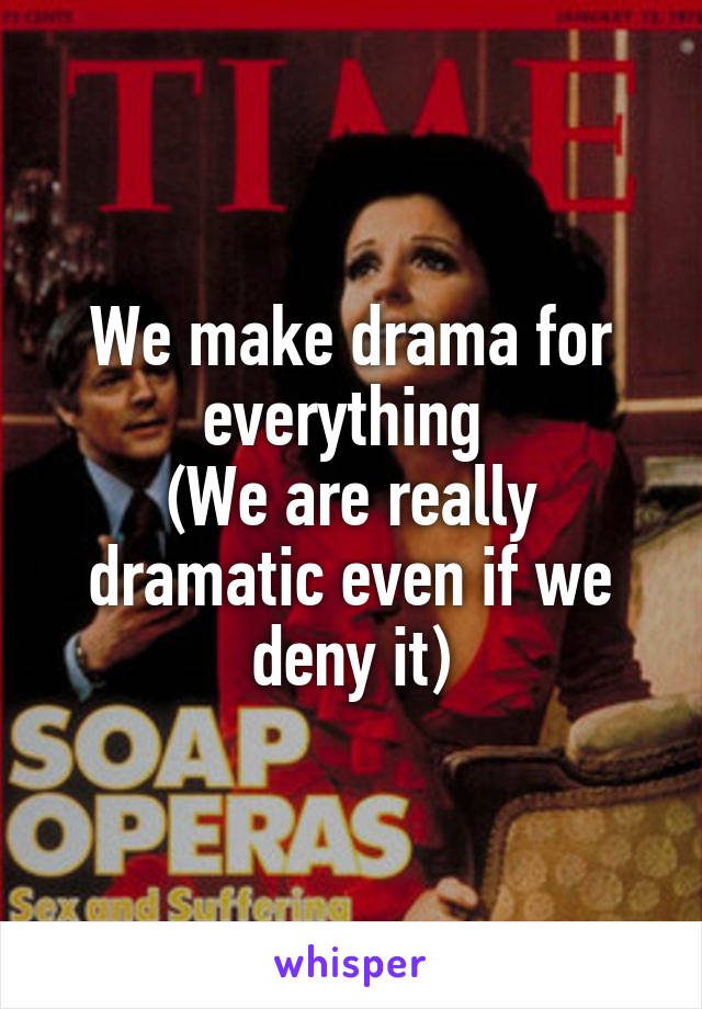 We make drama for everything 
(We are really dramatic even if we deny it)