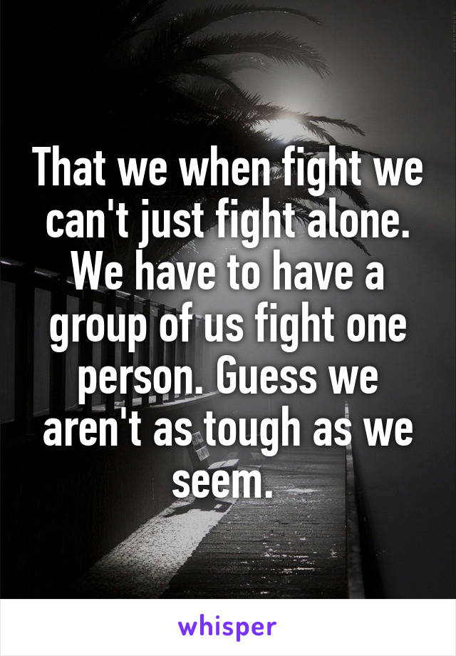 That we when fight we can't just fight alone. We have to have a group of us fight one person. Guess we aren't as tough as we seem. 