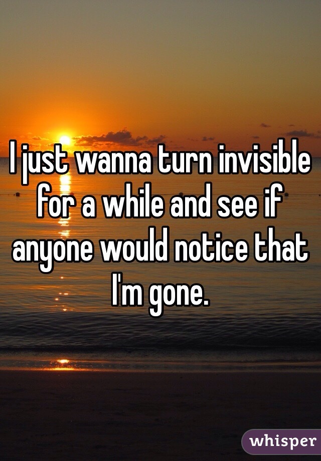 I just wanna turn invisible for a while and see if anyone would notice that I'm gone. 