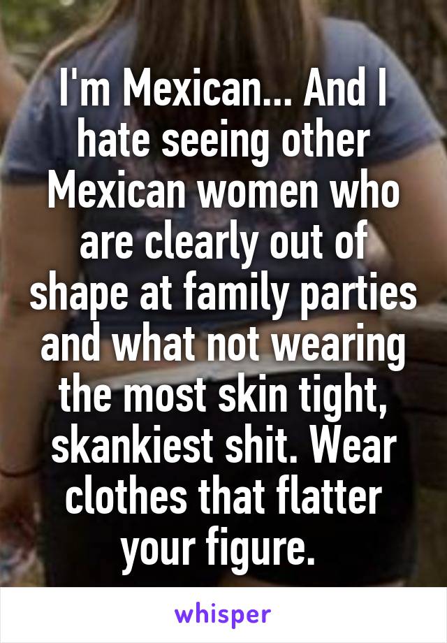 I'm Mexican... And I hate seeing other Mexican women who are clearly out of shape at family parties and what not wearing the most skin tight, skankiest shit. Wear clothes that flatter your figure. 