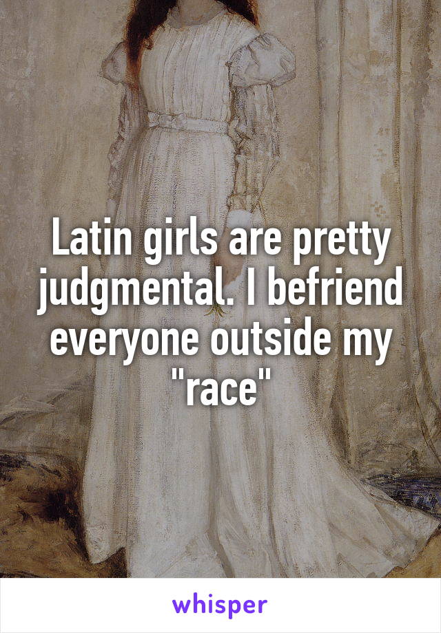Latin girls are pretty judgmental. I befriend everyone outside my "race"