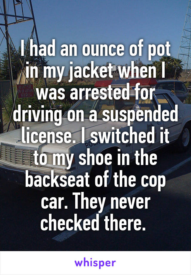 I had an ounce of pot in my jacket when I was arrested for driving on a suspended license. I switched it to my shoe in the backseat of the cop car. They never checked there. 