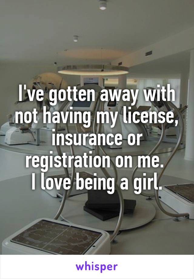 I've gotten away with not having my license, insurance or registration on me. 
 I love being a girl. 