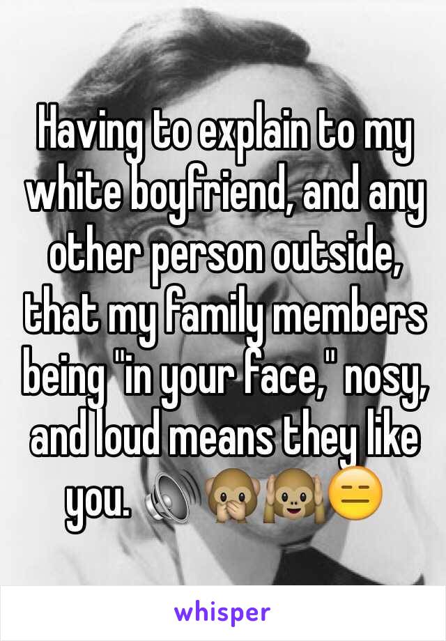 Having to explain to my white boyfriend, and any other person outside, that my family members being "in your face," nosy, and loud means they like you. 🔊🙊🙉😑