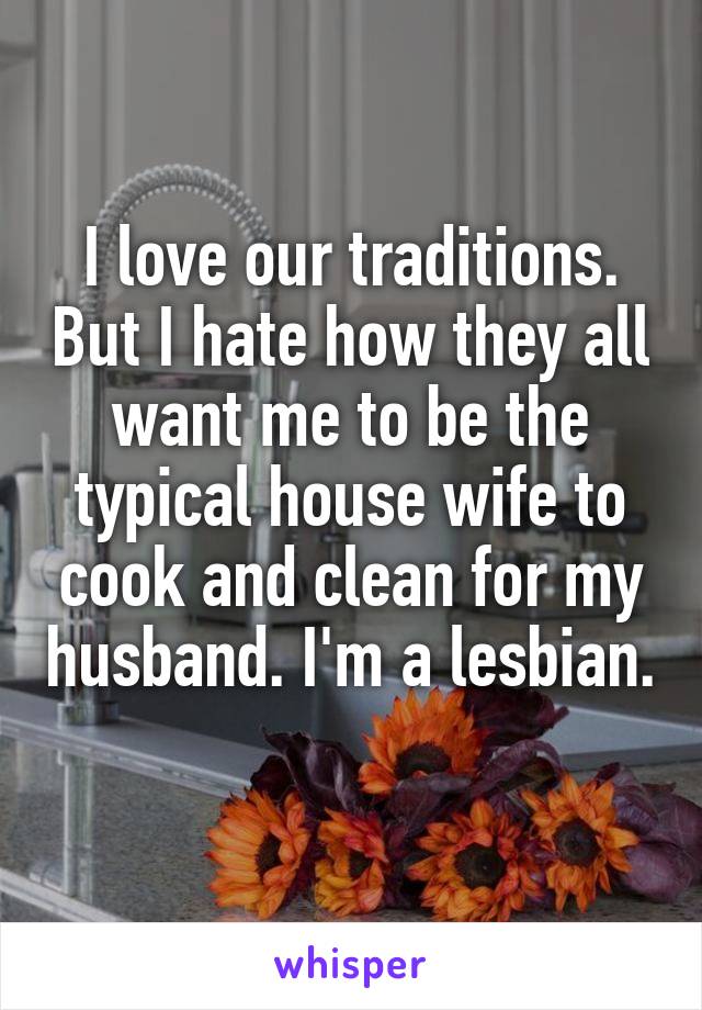 I love our traditions. But I hate how they all want me to be the typical house wife to cook and clean for my husband. I'm a lesbian. 