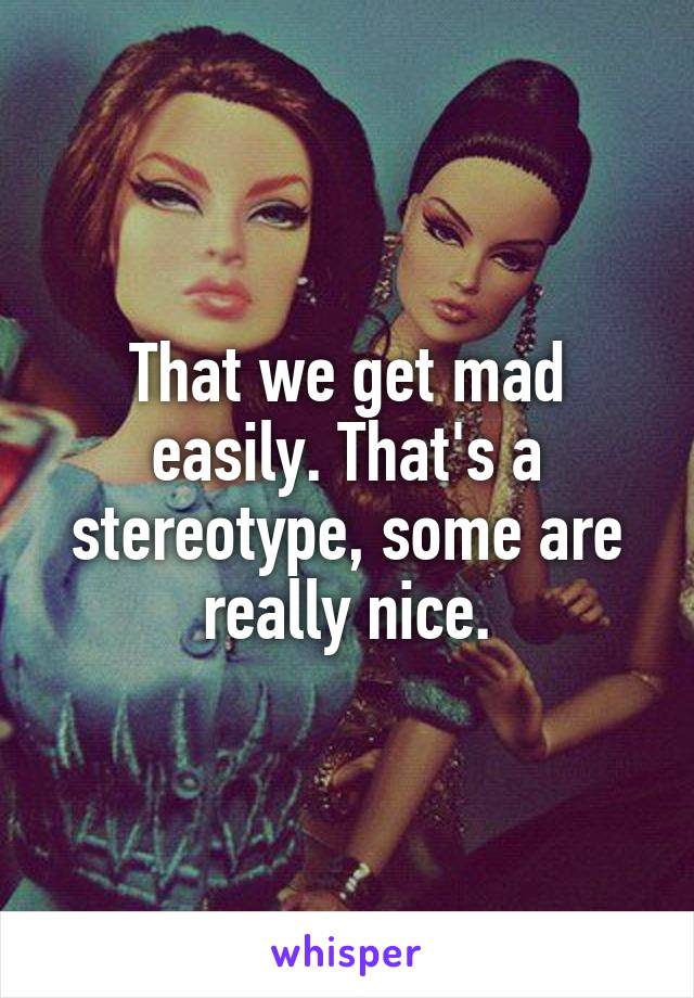 That we get mad easily. That's a stereotype, some are really nice.