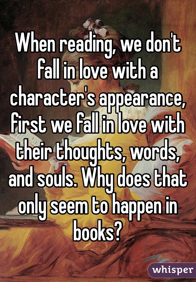 When reading, we don't fall in love with a character's appearance, first we fall in love with their thoughts, words, and souls. Why does that only seem to happen in books?