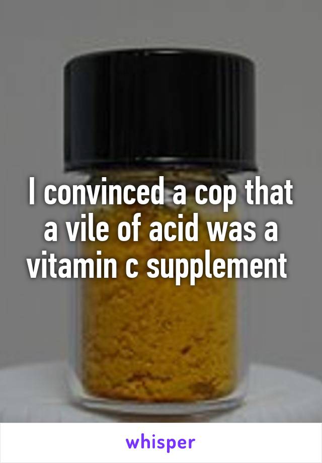 I convinced a cop that a vile of acid was a vitamin c supplement 
