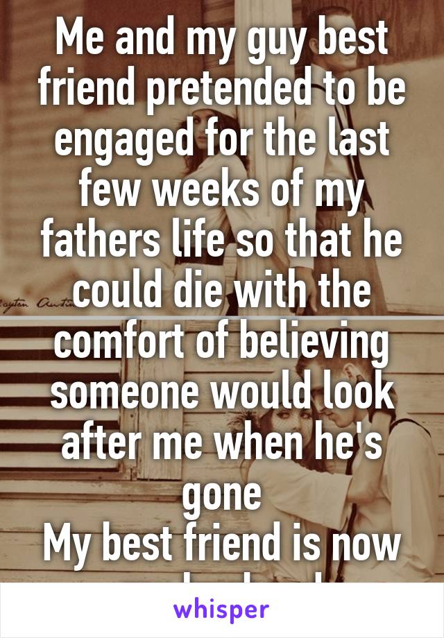 Me and my guy best friend pretended to be engaged for the last few weeks of my fathers life so that he could die with the comfort of believing someone would look after me when he's gone
My best friend is now my husband