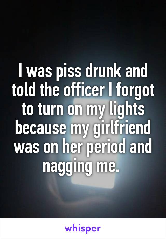 I was piss drunk and told the officer I forgot to turn on my lights because my girlfriend was on her period and nagging me. 