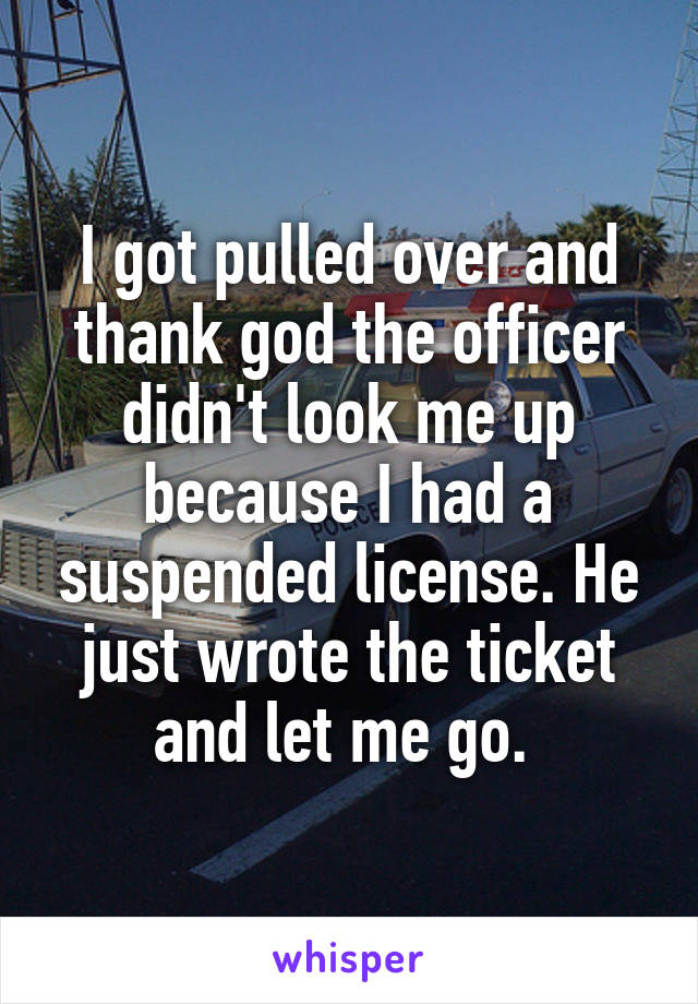 I got pulled over and thank god the officer didn't look me up because I had a suspended license. He just wrote the ticket and let me go. 