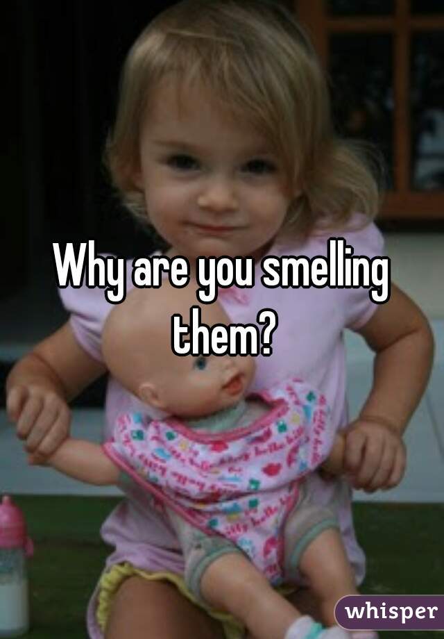 Why are you smelling them?