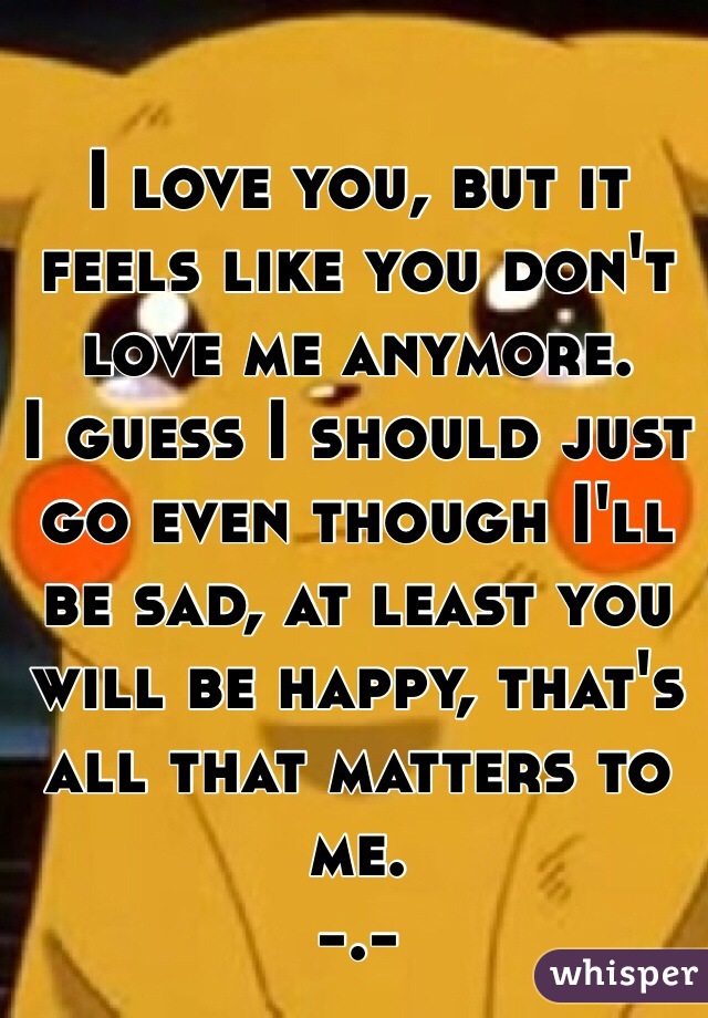 I love you, but it feels like you don't love me anymore. 
I guess I should just go even though I'll be sad, at least you will be happy, that's all that matters to me. 
-.- 