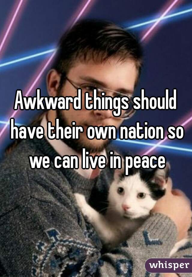 Awkward things should have their own nation so we can live in peace