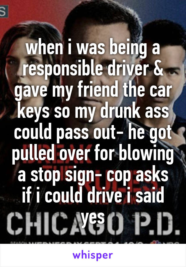when i was being a responsible driver & gave my friend the car keys so my drunk ass could pass out- he got pulled over for blowing a stop sign- cop asks if i could drive i said yes
