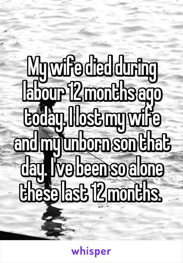 My wife died during labour 12 months ago today. I lost my wife and my unborn son that day. I've been so alone these last 12 months. 