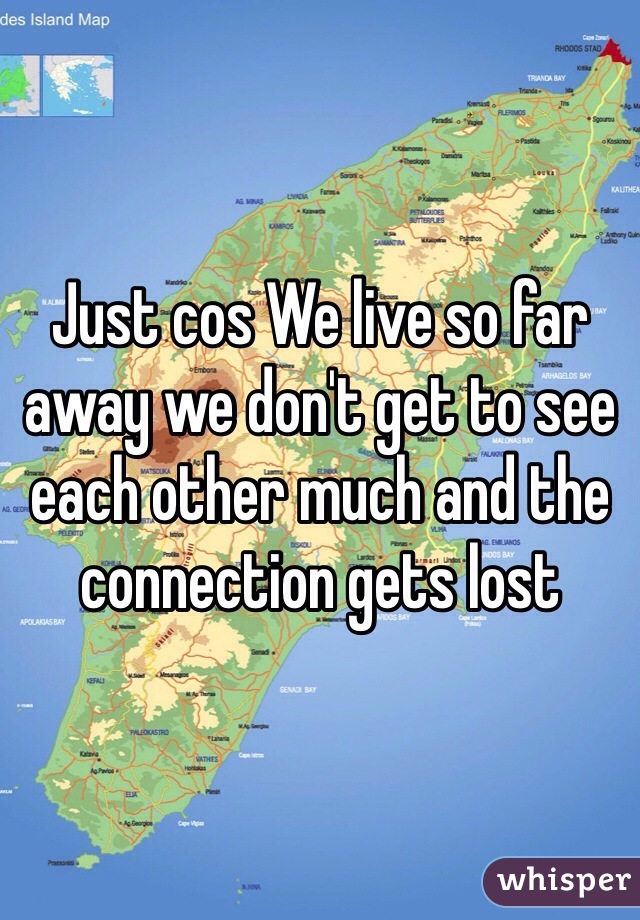 Just cos We live so far away we don't get to see each other much and the connection gets lost 