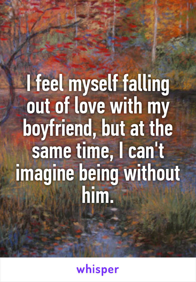 I feel myself falling out of love with my boyfriend, but at the same time, I can't imagine being without him.