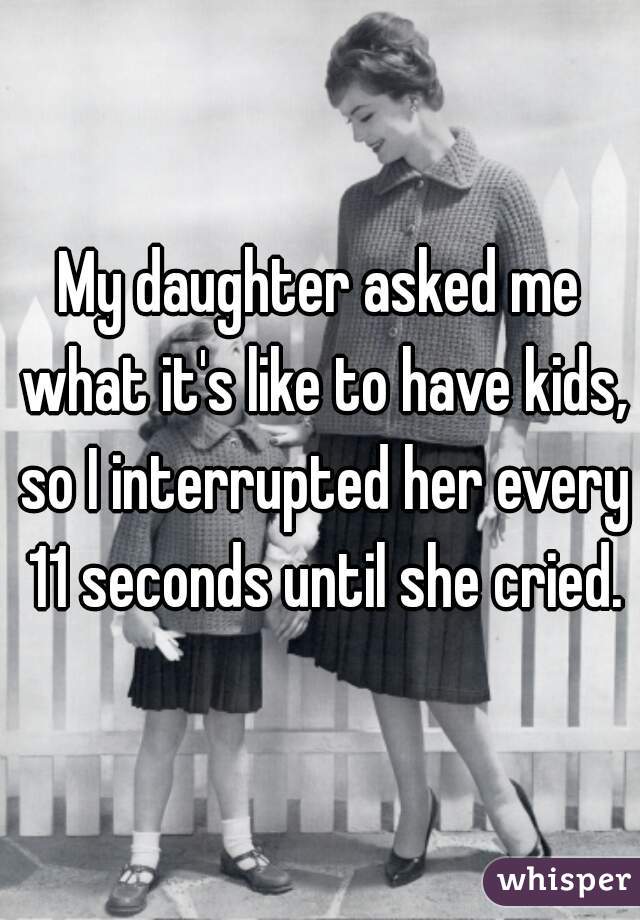 My daughter asked me what it's like to have kids, so I interrupted her every 11 seconds until she cried.