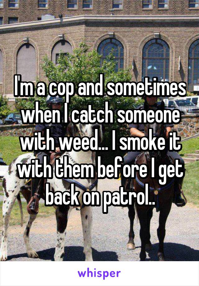 I'm a cop and sometimes when I catch someone with weed... I smoke it with them before I get back on patrol..