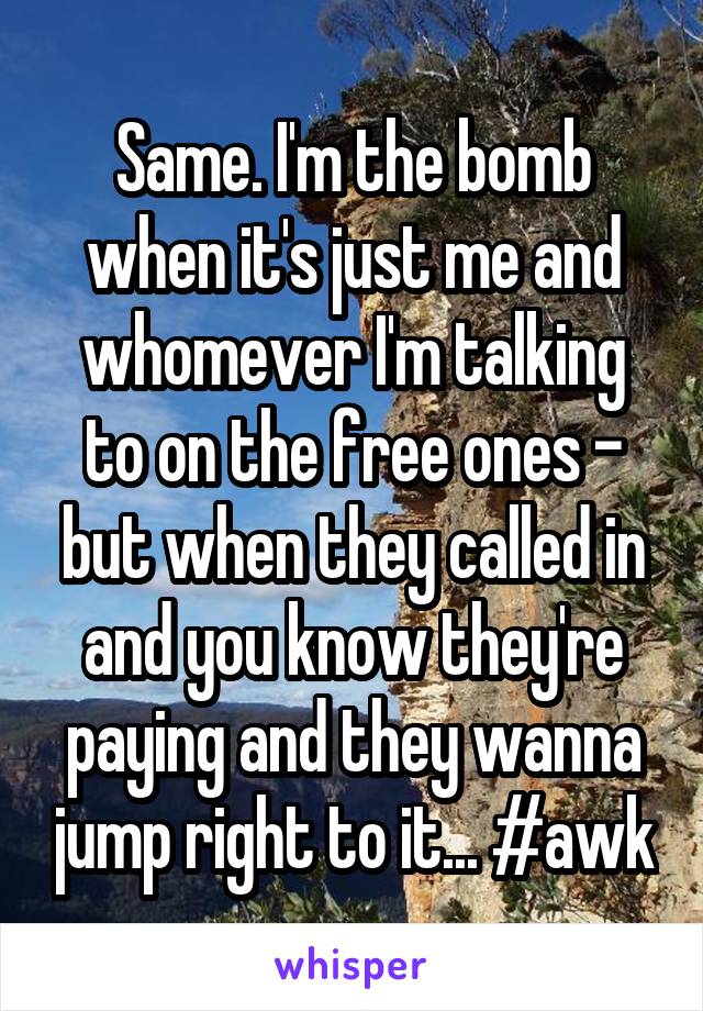 Same. I'm the bomb when it's just me and whomever I'm talking to on the free ones - but when they called in and you know they're paying and they wanna jump right to it... #awk