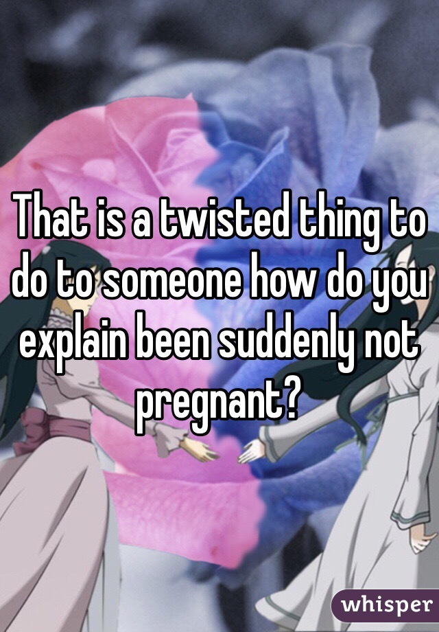 That is a twisted thing to do to someone how do you explain been suddenly not pregnant?