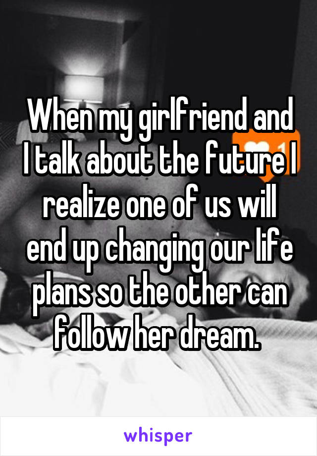 When my girlfriend and I talk about the future I realize one of us will end up changing our life plans so the other can follow her dream. 