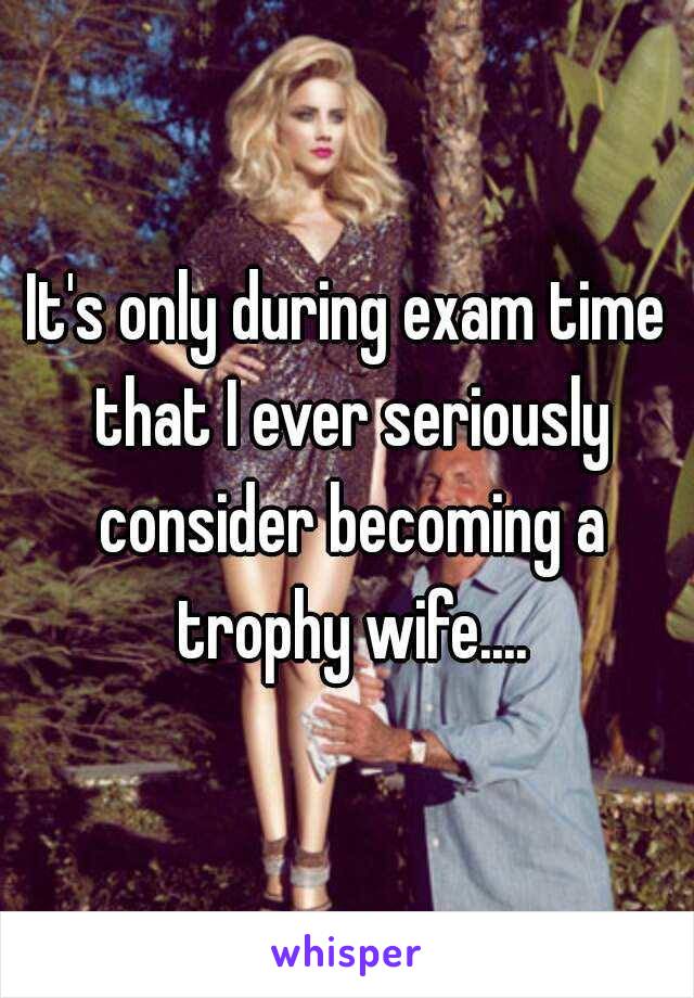 It's only during exam time that I ever seriously consider becoming a trophy wife....