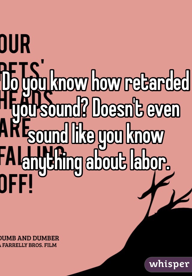 Do you know how retarded you sound? Doesn't even sound like you know anything about labor.