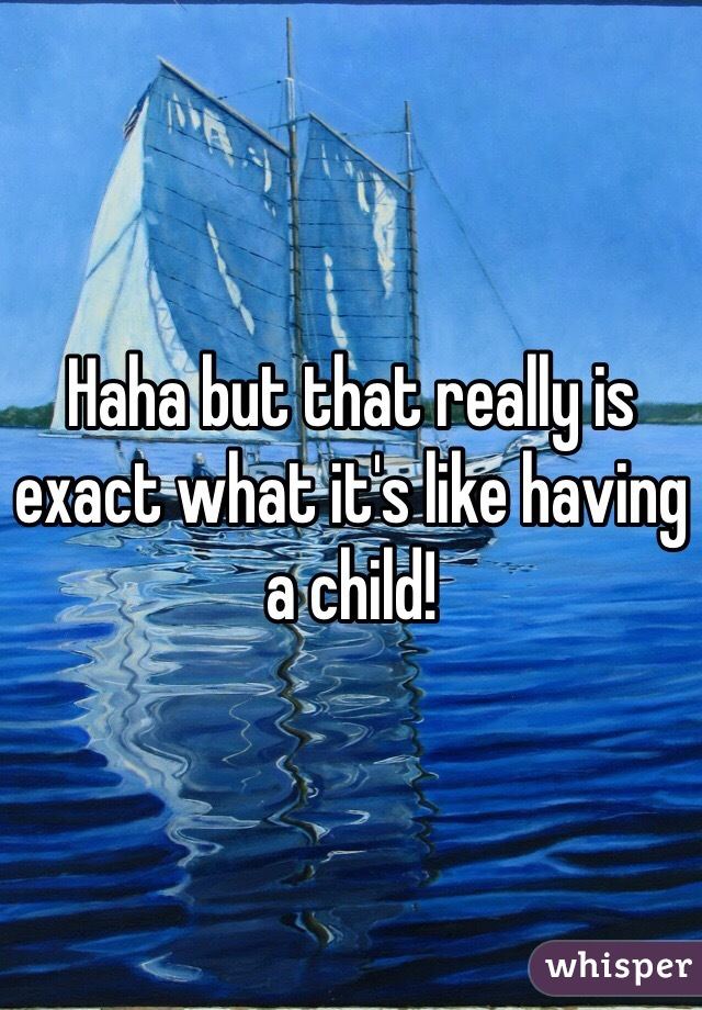 Haha but that really is exact what it's like having a child!