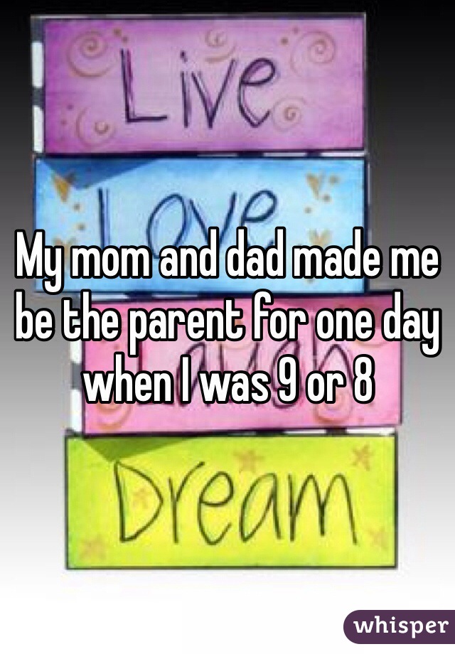 My mom and dad made me be the parent for one day when I was 9 or 8 