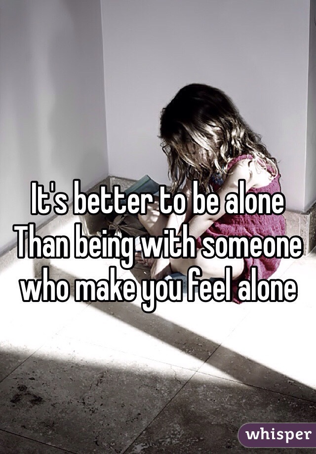 It's better to be alone
Than being with someone who make you feel alone