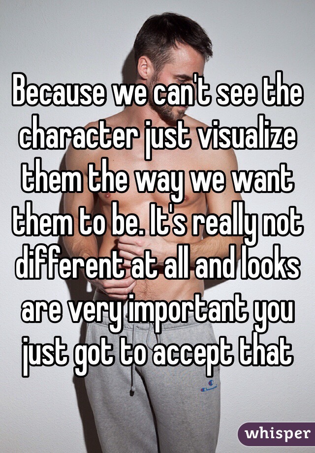 Because we can't see the character just visualize them the way we want them to be. It's really not different at all and looks are very important you just got to accept that