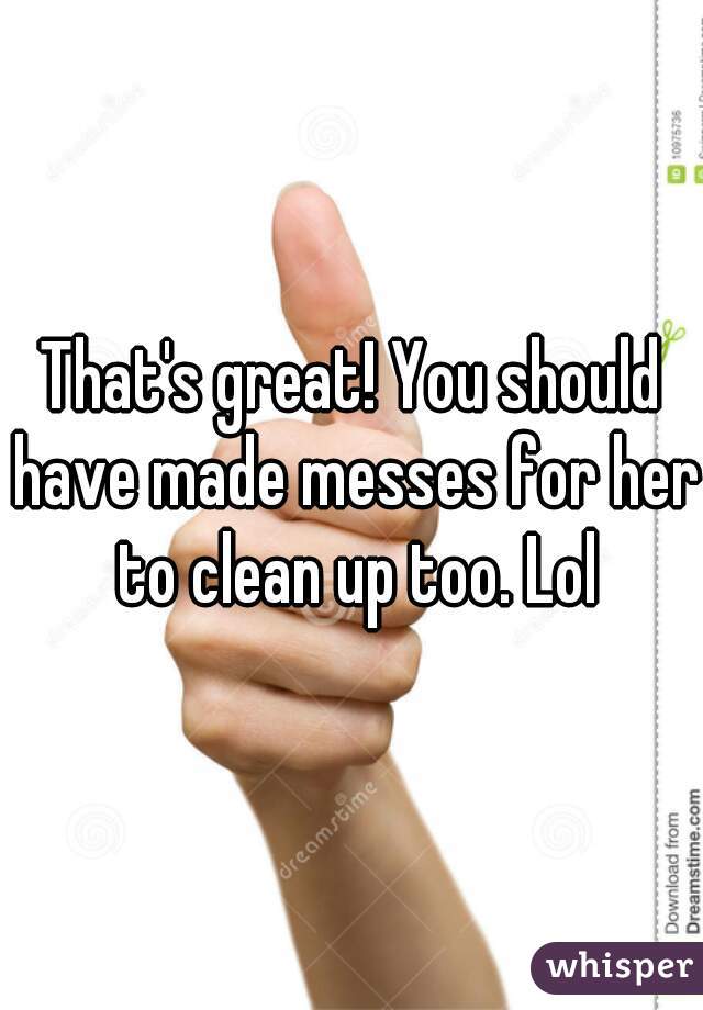 That's great! You should have made messes for her to clean up too. Lol