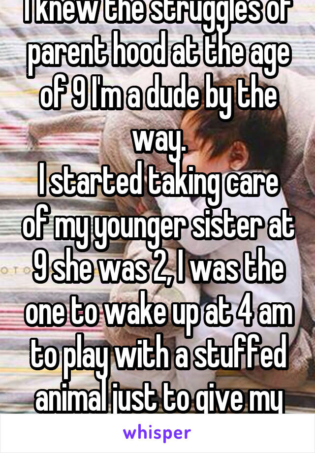 I knew the struggles of parent hood at the age of 9 I'm a dude by the way.
I started taking care of my younger sister at 9 she was 2, I was the one to wake up at 4 am to play with a stuffed animal just to give my mom a break