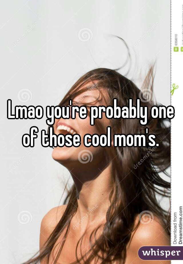 Lmao you're probably one of those cool mom's. 