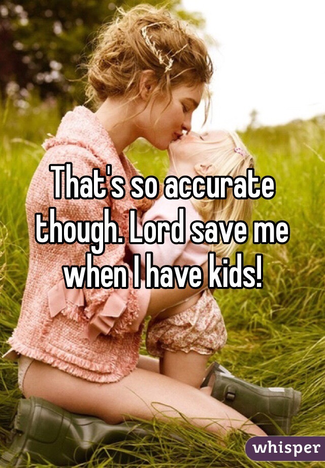 That's so accurate though. Lord save me when I have kids! 