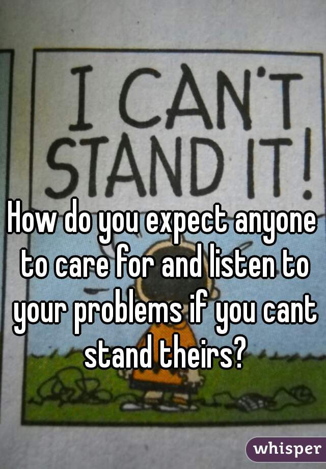 How do you expect anyone to care for and listen to your problems if you cant stand theirs?