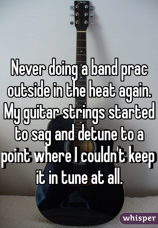 Never doing a band prac outside in the heat again. My guitar strings started to sag and detune to a point where I couldn't keep it in tune at all. 