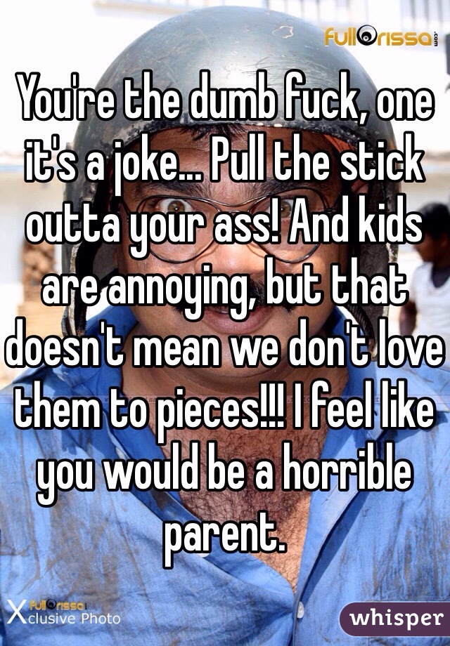 You're the dumb fuck, one it's a joke... Pull the stick outta your ass! And kids are annoying, but that doesn't mean we don't love them to pieces!!! I feel like you would be a horrible parent. 