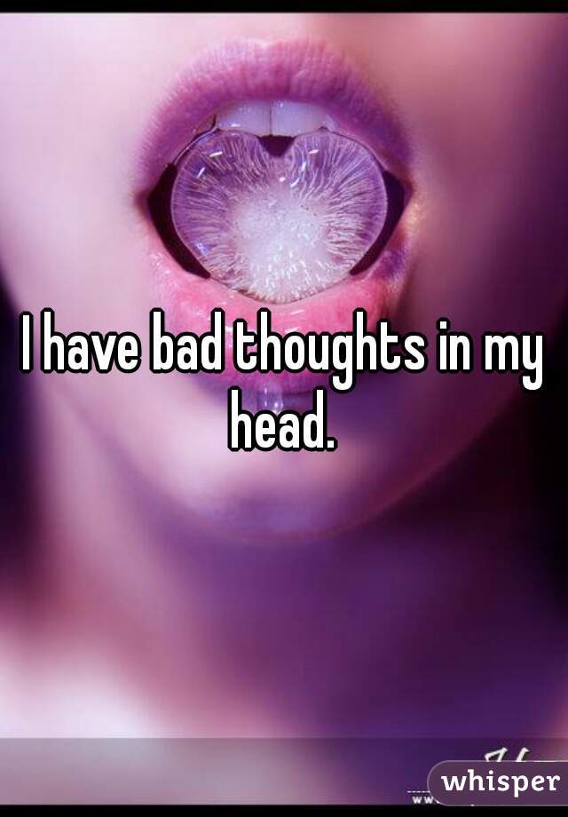 I have bad thoughts in my head. 